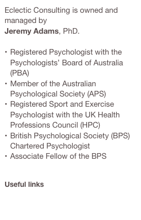 Eclectic Consulting is owned and managed by 
Jeremy Adams, PhD.

Registered Psychologist with the Psychologists’ Board of Australia (PBA)
Member of the Australian Psychological Society (APS)
Registered Sport and Exercise Psychologist with the UK Health Professions Council (HPC)
British Psychological Society (BPS) Chartered Psychologist
Associate Fellow of the BPS


Useful links
AHPRA
Australian Psychological Society (APS)
British Psychological Society (BPS)